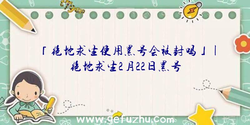 「绝地求生使用黑号会被封吗」|绝地求生2月22日黑号